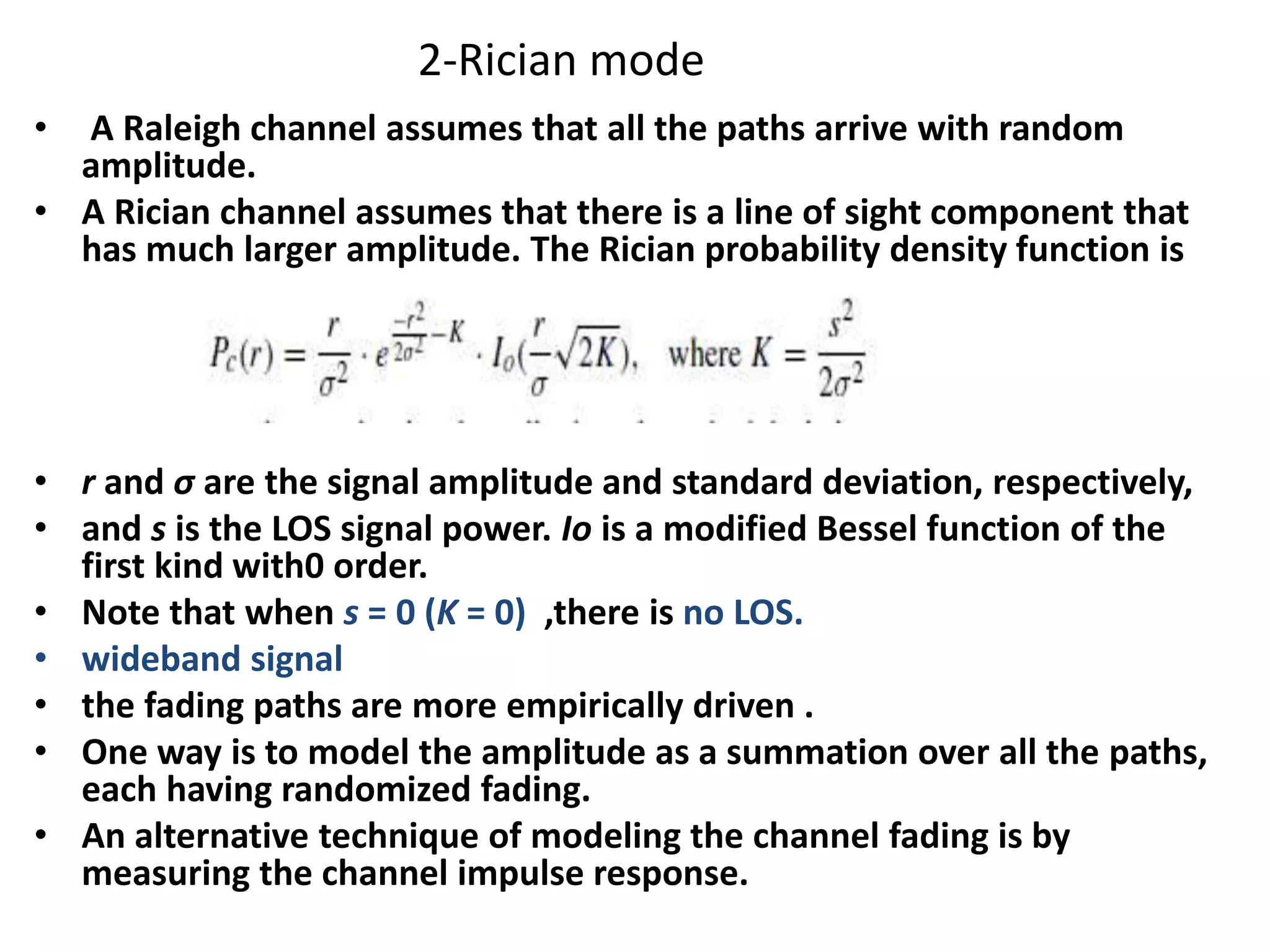 2-Rician mode
• A Raleigh channel assumes that all the paths arrive with random
amplitude.
• A Rician channel assumes that there is a line of sight component that
has much larger amplitude. The Rician probability density function is
• r and σ are the signal amplitude and standard deviation, respectively,
• and s is the LOS signal power. Io is a modified Bessel function of the
first kind with0 order.
• Note that when s = 0 (K = 0) ,there is no LOS.
• wideband signal
• the fading paths are more empirically driven .
• One way is to model the amplitude as a summation over all the paths,
each having randomized fading.
• An alternative technique of modeling the channel fading is by
measuring the channel impulse response.
 
