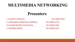 MULTIMEDIA NETWORKING
Presenters
1. NANKYA MARIAM

2013/HD05/496U

2. ASINGIRWE BARBARA KABWIGA

2013/HD05/475U

3. KYOMUHENDO SAMANTHA

2013/HD05/488U

4. THEMBO JIMMY

2013/HD05/467U

 