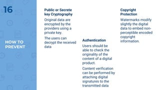 HOW TO
PREVENT
Public or Secrete
key Cryptography
Original data are
encrypted by the
providers using a
private key.
The users can
decrypt the received
data
Authentication
Users should be
able to check the
originality of the
content of a digital
product.
Content verification
can be performed by
attaching digital
signatures to the
transmitted data
Copyright
Protection
Watermarks modify
slightly the digital
data to embed non-
perceptible encoded
copyright
information.
16
 