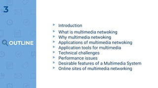 OUTLINE
▸ Introduction
▸ What is multimedia netwoking
▸ Why multimedia netwoking
▸ Applications of multimedia netwoking
▸ Application tools for multimedia
▸ Technical challenges
▸ Performance issues
▸ Desirable features of a Multimedia System
▸ Online sites of multimedia networking
3
 