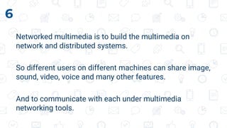 Networked multimedia is to build the multimedia on
network and distributed systems.
So different users on different machines can share image,
sound, video, voice and many other features.
And to communicate with each under multimedia
networking tools.
6
 