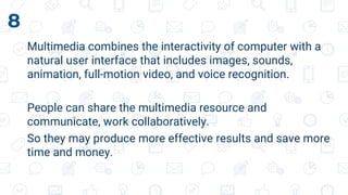 Multimedia combines the interactivity of computer with a
natural user interface that includes images, sounds,
animation, full-motion video, and voice recognition.
People can share the multimedia resource and
communicate, work collaboratively.
So they may produce more effective results and save more
time and money.
8
 