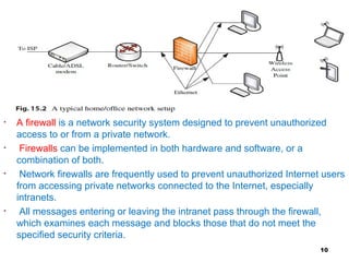• A firewall is a network security system designed to prevent unauthorized
access to or from a private network.
• Firewalls can be implemented in both hardware and software, or a
combination of both.
• Network firewalls are frequently used to prevent unauthorized Internet users
from accessing private networks connected to the Internet, especially
intranets.
• All messages entering or leaving the intranet pass through the firewall,
which examines each message and blocks those that do not meet the
specified security criteria.
10
 