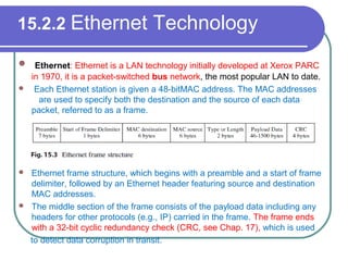 15.2.2 Ethernet Technology
 Ethernet: Ethernet is a LAN technology initially developed at Xerox PARC
in 1970, it is a packet-switched bus network, the most popular LAN to date.
 Each Ethernet station is given a 48-bitMAC address. The MAC addresses
are used to specify both the destination and the source of each data
packet, referred to as a frame.
 Ethernet frame structure, which begins with a preamble and a start of frame
delimiter, followed by an Ethernet header featuring source and destination
MAC addresses.
 The middle section of the frame consists of the payload data including any
headers for other protocols (e.g., IP) carried in the frame. The frame ends
with a 32-bit cyclic redundancy check (CRC, see Chap. 17), which is used
to detect data corruption in transit.
 