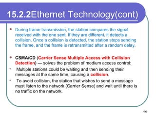 15.2.2Ethernet Technology(cont)
 During frame transmission, the station compares the signal
received with the one sent. If they are different, it detects a
collision. Once a collision is detected, the station stops sending
the frame, and the frame is retransmitted after a random delay.
 CSMA/CD (Carrier Sense Multiple Access with Collision
Detection) — solves the problem of medium access control:
 Multiple stations could be waiting and then sending their
messages at the same time, causing a collision.
 To avoid collision, the station that wishes to send a message
must listen to the network (Carrier Sense) and wait until there is
no traffic on the network.
14
 