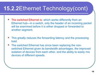 15.2.2Ethernet Technology(cont)
 The switched Ethernet is: which works differently from an
Ethernet hub—in a switch, only the header of an incoming packet
will be examined before it is either dropped or forwarded to
another segment.
 This greatly reduces the forwarding latency and the processing
load.
 The switched Ethernet has since been replacing the non-
switched Ethernet given its bandwidth advantages, the improved
isolation of devices from each other, and the ability to easily mix
devices of different speeds.
15
 