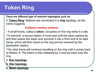Token Ring
There are different type of network topologies such as:
1. Token Ring: Stations are connected in a ring topology, as the
name suggests.
Collision resolve scheme:
 A small frame, called a token, circulates on the ring while it is idle.
To transmit, a source station S must wait until the token passes by,
and then seizes the token and converts it into a front end of its data
frame, which will then travel on the ring and be received by the
destination station.
The data frame will continue travelling on the ring until it comes back
to Station S. The token is then released by S and put back onto the
ring.
2. Bus topology
3. Star topology
4. Mesh topology
16
 