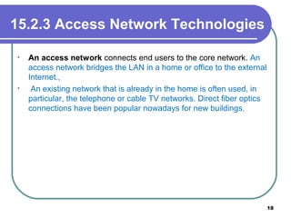 15.2.3 Access Network Technologies
• An access network connects end users to the core network. An
access network bridges the LAN in a home or office to the external
Internet.,
• An existing network that is already in the home is often used, in
particular, the telephone or cable TV networks. Direct fiber optics
connections have been popular nowadays for new buildings.
18
 