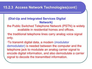 15.2.3 Access Network Technologies(cont)
(Dial-Up and Integrated Services Digital
Network)
the Public Switched Telephone Network (PSTN) is widely
available in residential homes and offices.
•the traditional telephone lines carry analog voice signal
only.
•To transmit digital data, a modem (modulator
demodulator) is needed between the computer and the
telephone jack to modulate an analog carrier signal to
encode digital information, and also demodulate a carrier
signal to decode the transmitted information.
 