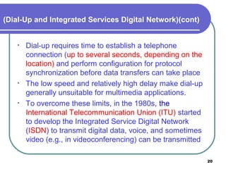 (Dial-Up and Integrated Services Digital Network)(cont)
• Dial-up requires time to establish a telephone
connection (up to several seconds, depending on the
location) and perform configuration for protocol
synchronization before data transfers can take place
• The low speed and relatively high delay make dial-up
generally unsuitable for multimedia applications.
• To overcome these limits, in the 1980s, the
International Telecommunication Union (ITU) started
to develop the Integrated Service Digital Network
(ISDN) to transmit digital data, voice, and sometimes
video (e.g., in videoconferencing) can be transmitted
20
 