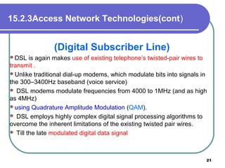15.2.3Access Network Technologies(cont)
(Digital Subscriber Line)
DSL is again makes use of existing telephone’s twisted-pair wires to
transmit .
Unlike traditional dial-up modems, which modulate bits into signals in
the 300–3400Hz baseband (voice service)
 DSL modems modulate frequencies from 4000 to 1MHz (and as high
as 4MHz)
using Quadrature Amplitude Modulation (QAM).
 DSL employs highly complex digital signal processing algorithms to
overcome the inherent limitations of the existing twisted pair wires.
 Till the late modulated digital data signal
21
 