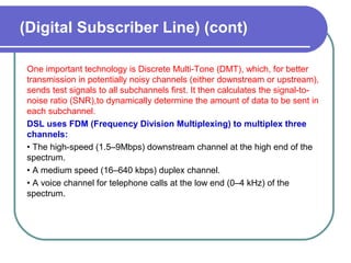 (Digital Subscriber Line) (cont)
One important technology is Discrete Multi-Tone (DMT), which, for better
transmission in potentially noisy channels (either downstream or upstream),
sends test signals to all subchannels first. It then calculates the signal-to-
noise ratio (SNR),to dynamically determine the amount of data to be sent in
each subchannel.
DSL uses FDM (Frequency Division Multiplexing) to multiplex three
channels:
• The high-speed (1.5–9Mbps) downstream channel at the high end of the
spectrum.
• A medium speed (16–640 kbps) duplex channel.
• A voice channel for telephone calls at the low end (0–4 kHz) of the
spectrum.
 