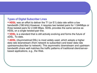 Types of Digital Subscriber Lines
HDSL was an effort to deliver the T1 (or E1) data rate within a low
bandwidth (196 kHz).However, it requires two twisted pairs for 1.544Mbps or
three twisted pairs for 2.048 Mbps. SDSL provides the same service as
HDSL on a single twisted-pair line.
VDSL is a standard that is still actively evolving and forms the future of
xDSL. To date.
ADSL (Asymmetrical DSL) is most widely used, which adopts a higher
data rate downstream (from network to subscriber) and lower data rate
upstreamsubscriber to network). This asymmetric downstream and upstream
bandwidth share well matches the traffic patterns of traditional client/server-
based applications, e.g., the Web.
 