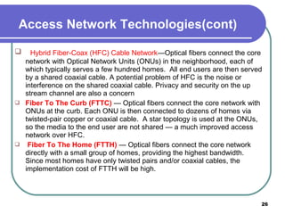  Hybrid Fiber-Coax (HFC) Cable Network—Optical fibers connect the core
network with Optical Network Units (ONUs) in the neighborhood, each of
which typically serves a few hundred homes. All end users are then served
by a shared coaxial cable. A potential problem of HFC is the noise or
interference on the shared coaxial cable. Privacy and security on the up
stream channel are also a concern
 Fiber To The Curb (FTTC) — Optical fibers connect the core network with
ONUs at the curb. Each ONU is then connected to dozens of homes via
twisted-pair copper or coaxial cable. A star topology is used at the ONUs,
so the media to the end user are not shared — a much improved access
network over HFC.
 Fiber To The Home (FTTH) — Optical fibers connect the core network
directly with a small group of homes, providing the highest bandwidth.
Since most homes have only twisted pairs and/or coaxial cables, the
implementation cost of FTTH will be high.
26
Access Network Technologies(cont)
 