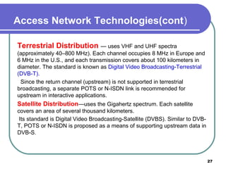 Access Network Technologies(cont)
Terrestrial Distribution — uses VHF and UHF spectra
(approximately 40–800 MHz). Each channel occupies 8 MHz in Europe and
6 MHz in the U.S., and each transmission covers about 100 kilometers in
diameter. The standard is known as Digital Video Broadcasting-Terrestrial
(DVB-T).
Since the return channel (upstream) is not supported in terrestrial
broadcasting, a separate POTS or N-ISDN link is recommended for
upstream in interactive applications.
Satellite Distribution—uses the Gigahertz spectrum. Each satellite
covers an area of several thousand kilometers.
Its standard is Digital Video Broadcasting-Satellite (DVBS). Similar to DVB-
T, POTS or N-ISDN is proposed as a means of supporting upstream data in
DVB-S.
27
 