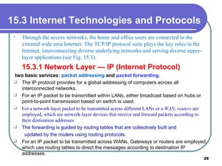 15.3 Internet Technologies and Protocols
• Through the access networks, the home and office users are connected to the
external wide area Internet. The TCP/IP protocol suite plays the key roles in the
Internet, interconnecting diverse underlying networks and serving diverse upper-
layer applications (see Fig. 15.1).
15.3.1 Network Layer — IP (Internet Protocol)
two basic services: packet addressing and packet forwarding.
 The IP protocol provides for a global addressing of computers across all
interconnected networks.
 For an IP packet to be transmitted within LANs, either broadcast based on hubs or
point-to-point transmission based on switch is used.
 For a network-layer packet to be transmitted across different LANs or a WAN, routers are
employed, which are network-layer devices that receive and forward packets according to
their destination addresses
 The forwarding is guided by routing tables that are collectively built and
updated by the routers using routing protocols.
 For an IP packet to be transmitted across WANs, Gateways or routers are employed,
which use routing tables to direct the messages according to destination IP
addresses.
28
 
