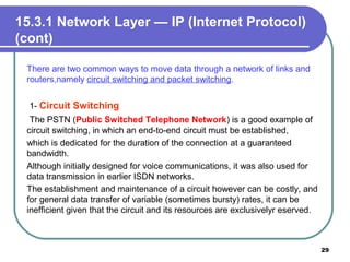 15.3.1 Network Layer — IP (Internet Protocol)
(cont)
There are two common ways to move data through a network of links and
routers,namely circuit switching and packet switching.
1- Circuit Switching
The PSTN (Public Switched Telephone Network) is a good example of
circuit switching, in which an end-to-end circuit must be established,
which is dedicated for the duration of the connection at a guaranteed
bandwidth.
Although initially designed for voice communications, it was also used for
data transmission in earlier ISDN networks.
The establishment and maintenance of a circuit however can be costly, and
for general data transfer of variable (sometimes bursty) rates, it can be
inefficient given that the circuit and its resources are exclusivelyr eserved.
29
 