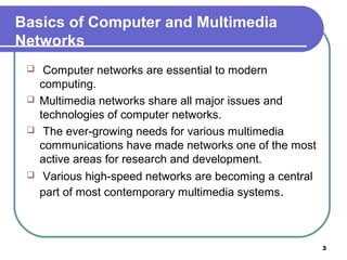 Basics of Computer and Multimedia
Networks
 Computer networks are essential to modern
computing.
 Multimedia networks share all major issues and
technologies of computer networks.
 The ever-growing needs for various multimedia
communications have made networks one of the most
active areas for research and development.
 Various high-speed networks are becoming a central
part of most contemporary multimedia systems.
3
 