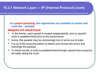 For packet switching, two approaches are available to switch and
route the packets:
datagram and virtual circuit.
 In the former, each packet is treated independently, and no specific
route is predetermined prior to the transmission
 hence, the packets may be unknowingly lost or arrive out of order.
 It is up to the receiving station to detect and recover the errors and
rearrange the packets
 In virtual circuits, a route is predetermined through request and accept by
all nodes along the route
15.3.1 Network Layer — IP (Internet Protocol) (cont)
 