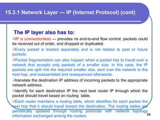 The IP layer also has to:
IP is connectionless — provides no end-to-end flow control, packets could
be received out of order, and dropped or duplicated.
Every packet is treated separately and is not related to past or future
packets
Packet fragmentation can also happen when a packet has to travel over a
network that accepts only packets of a smaller size. In this case, the IP
packets are split into the required smaller size, sent over the network to the
next hop, and reassembled and resequenced afterwards.
translate the destination IP address of incoming packets to the appropriate
network address.
identify for each destination IP the next best router IP through which the
packet should travel based on routing table.
Each router maintains a routing table, which identifies for each packet the
next hop that it should travel toward the destination. The routing tables are
periodically updated through routing protocols with network topology
information exchanged among the routers. 33
15.3.1 Network Layer — IP (Internet Protocol) (cont)
 