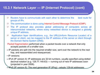  Routers have to communicate with each other to determine the best route for
groups of IPs.
 The communication is done using Internet Control Message Protocol (ICMP).
 The IP protocol also provides global addressing of computers across all
interconnected networks, where every networked device is assigned a globally
unique IP address.
 Application layer identifications, e.g., the URL(Uniform Resource Locator) of a
server or client, can be mapped to the IP address of the server or client through
the Domain Name System (DNS).
Packet fragmentation performed when a packet travels over a network that only
accepts packets of a smaller size.
– IP packets are split into the required smaller size, sent over the network to the next
hop, and reassembled and resequenced.
• IP versions:
– IPv4 (IP version 4): IP addresses are 32 bit numbers, usually specified using dotted
decimal notation (e.g. 128.77.149.63) — running out of new IP addresses soon
(projected in year 2008).
– IPv6 (IP version 6): The next generation IP (IPng) - adopts 128-bit addresses
34
15.3.1 Network Layer — IP (Internet Protocol) (cont)
 