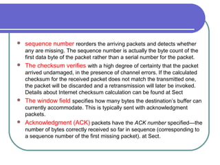  sequence number reorders the arriving packets and detects whether
any are missing. The sequence number is actually the byte count of the
first data byte of the packet rather than a serial number for the packet.
 The checksum verifies with a high degree of certainty that the packet
arrived undamaged, in the presence of channel errors. If the calculated
checksum for the received packet does not match the transmitted one,
the packet will be discarded and a retransmission will later be invoked.
Details about Internet checksum calculation can be found at Sect
 The window field specifies how many bytes the destination’s buffer can
currently accommodate. This is typically sent with acknowledgment
packets.
 Acknowledgment (ACK) packets have the ACK number specified—the
number of bytes correctly received so far in sequence (corresponding to
a sequence number of the first missing packet). at Sect.
 