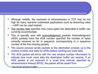  Although reliable, the overhead of retransmission in TCP may be too
high for many real-time multimedia applications such as streaming video
—UDP can be used instead.
 The window field specifies how many bytes the destination’s buffer can
currently accommodate.
 This is typically sent with acknowledgment packets Acknowledgment
(ACK) packets have the ACK number specified the number of bytes
correctly received so far in sequence (corresponding to a sequence
number of the first missing packet).
 The source process sends packets to the destination process up to the
window number and waits for ACKs before sending any more data.
 The ACK packet will arrive with the new window number information to
indicate how much more data the destination buffer can receive. If an
ACK packet is not received in a small time interval, specified by
retransmission timeout (RTO), the packet will be resent from
the local window buffer.
 