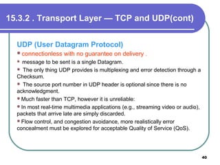 15.3.2 . Transport Layer — TCP and UDP(cont)
UDP (User Datagram Protocol)
connectionless with no guarantee on delivery .
 message to be sent is a single Datagram.
 The only thing UDP provides is multiplexing and error detection through a
Checksum.
 The source port number in UDP header is optional since there is no
acknowledgment.
Much faster than TCP, however it is unreliable:
In most real-time multimedia applications (e.g., streaming video or audio),
packets that arrive late are simply discarded.
Flow control, and congestion avoidance, more realistically error
concealment must be explored for acceptable Quality of Service (QoS).
40
 