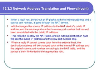 15.3.3 Network Address Translation and Firewall(cont)
 When a local host sends out an IP packet with the internal address and a
source port number, it goes through the NAT device.
 which changes the source IP address to the NAT device’s public IP
address and the source port number to a new port number that has not
been associated with the public IP address.
 This record is kept by the NAT table, and an external destination host
will see the public IP address and the new port number only.
 When a reply IP packet comes back from the external host, the
destination address will be changed back to the internal IP address and
the original source port number according to the NAT table, and the
packet is then forwarded to the appropriate host.
 