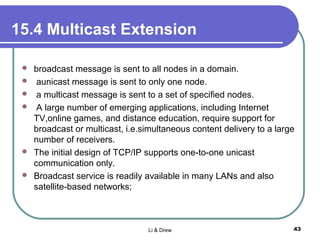 15.4 Multicast Extension
 broadcast message is sent to all nodes in a domain.
 aunicast message is sent to only one node.
 a multicast message is sent to a set of specified nodes.
 A large number of emerging applications, including Internet
TV,online games, and distance education, require support for
broadcast or multicast, i.e.simultaneous content delivery to a large
number of receivers.
 The initial design of TCP/IP supports one-to-one unicast
communication only.
 Broadcast service is readily available in many LANs and also
satellite-based networks;
Li & Drew 43
 