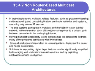 15.4.2 Non Router-Based Multicast
Architectures
 In these approaches, multicast related features, such as group membership,
multicast routing and packet duplication, are implemented at end systems,
assuming only unicast IP service.
 The end systems participate in multicast communication via an overlay
network, in the sense that each of its edges corresponds to a unicast path
between two nodes in the underlying Internet.
 Moving multicast functionality to end systems has the potential to address
many of the problems associated with IP multicast.
 Since all packets are transmitted as unicast packets, deployment is easier
and hence accelerated.
 Solutions for supporting higher layer features can be significantly simplified
by leveraging well understood unicast solutions, and by exploiting
application-specific intelligence.
 