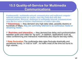 15.5 Quality-of-Service for Multimedia
Communications
Fundamentally, multimedia network communication and traditional computer
network communication are similar, since they both deal with data
communications. However, challenges in multimedia network communications
arise due to a series of distinct characteristics of audio/video data
Voluminous — they demand very high data rates, possibly dozens or
hundreds of Mbps, they are commonly referred to as continuous media or
streaming media..
 Real-time and interactive — they demand low delay and synchronization
between audio and video for “lip sync”. In addition, applications such as
video conferencing and interactive multimedia also require two-way traffic.
Rate fluctuation The multimedia data rates fluctuate drastically and
sometimes bursty. In VoD or VoIP , no traffic most of the time but burst to
high volume..
47
 