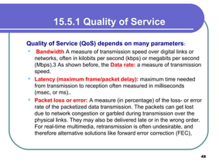 15.5.1 Quality of Service
Quality of Service (QoS) depends on many parameters:
 Bandwidth A measure of transmission speed over digital links or
networks, often in kilobits per second (kbps) or megabits per second
(Mbps).3 As shown before, the Data rate: a measure of transmission
speed.
 Latency (maximum frame/packet delay): maximum time needed
from transmission to reception often measured in milliseconds
(msec, or ms)..
 Packet loss or error: A measure (in percentage) of the loss- or error
rate of the packetized data transmission. The packets can get lost
due to network congestion or garbled during transmission over the
physical links. They may also be delivered late or in the wrong order.
For real-time multimedia, retransmission is often undesirable, and
therefore alternative solutions like forward error correction (FEC),
48
 