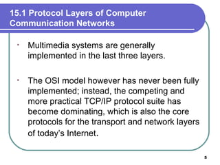 15.1 Protocol Layers of Computer
Communication Networks
• Multimedia systems are generally
implemented in the last three layers.
• The OSI model however has never been fully
implemented; instead, the competing and
more practical TCP/IP protocol suite has
become dominating, which is also the core
protocols for the transport and network layers
of today’s Internet.
5
 