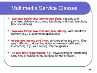 Multimedia Service Classes
 two-way traffic, low latency and jitter, possibly with
prioritized delivery, e.g., voice telephony and video telephony
(Conversational).
 two-way traffic, low loss and low latency, with prioritized
delivery, e.g., E-commerce applications.
 •moderate latency and jitter, strict ordering and sync. One-
way traffic, e.g., streaming video, or two-way traffic (also
Interactive), e.g., web surfing, Internet games.
 no real-time requirement, e.g., downloading or transferring
large files (movies). no guarantees for transmission.
51
 