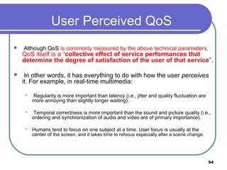 User Perceived QoS
 Although QoS is commonly measured by the above technical parameters,
QoS itself is a “collective effect of service performances that
determine the degree of satisfaction of the user of that service”.
 In other words, it has everything to do with how the user perceives
it. For example, in real-time multimedia:
 Regularity is more important than latency (i.e., jitter and quality fluctuation are
more annoying than slightly longer waiting).
 Temporal correctness is more important than the sound and picture quality (i.e.,
ordering and synchronization of audio and video are of primary importance).
 Humans tend to focus on one subject at a time. User focus is usually at the
center of the screen, and it takes time to refocus especially after a scene change.
54
 