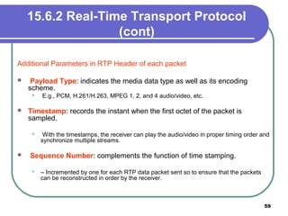 15.6.2 Real-Time Transport Protocol
(cont)
Additional Parameters in RTP Header of each packet
 Payload Type: indicates the media data type as well as its encoding
scheme.
 E.g., PCM, H.261/H.263, MPEG 1, 2, and 4 audio/video, etc.
 Timestamp: records the instant when the first octet of the packet is
sampled.
 With the timestamps, the receiver can play the audio/video in proper timing order and
synchronize multiple streams.
 Sequence Number: complements the function of time stamping.
 – Incremented by one for each RTP data packet sent so to ensure that the packets
can be reconstructed in order by the receiver.
59
 