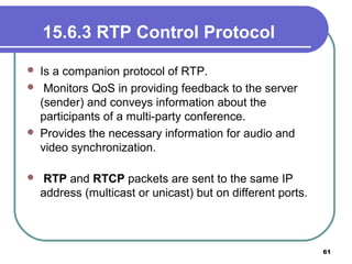 15.6.3 RTP Control Protocol
 Is a companion protocol of RTP.
 Monitors QoS in providing feedback to the server
(sender) and conveys information about the
participants of a multi-party conference.
 Provides the necessary information for audio and
video synchronization.
 RTP and RTCP packets are sent to the same IP
address (multicast or unicast) but on different ports.
61
 