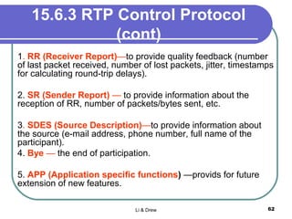 15.6.3 RTP Control Protocol
(cont)
1. RR (Receiver Report)—to provide quality feedback (number
of last packet received, number of lost packets, jitter, timestamps
for calculating round-trip delays).
2. SR (Sender Report) — to provide information about the
reception of RR, number of packets/bytes sent, etc.
3. SDES (Source Description)—to provide information about
the source (e-mail address, phone number, full name of the
participant).
4. Bye — the end of participation.
5. APP (Application specific functions) —provids for future
extension of new features.
Li & Drew 62
 