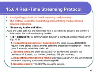15.6.4 Real-Time Streaming Protocol
 is a signaling protocol to control streaming media servers.
 The protocol is used for establishing and controlling media sessions
between end points.
 Streaming Audio and Video:
Audio and video data that are transmitted from a stored media server to the client in a
data stream that is almost instantly decoded.
 RTSP operations: for communication between a client and a stored media server
(Fig. 15.5).
1. Requesting presentation description: the client issues a DESCRIBE
request to the Stored Media Server to obtain the presentation description — media
types, frame rate, resolution, codec, etc.
2. Session setup: the client issues a SETUP to inform the server of the
destination IP address, port number, protocols, TTL (for multicast).
3. Requesting and receiving media: after receiving a PLAY, the server started
to transmit streaming audio/video data using RTP.
4. Session closure: TEARDOWN closes the session.
63
 