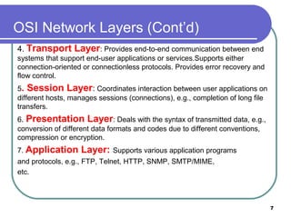 OSI Network Layers (Cont’d)
4. Transport Layer: Provides end-to-end communication between end
systems that support end-user applications or services.Supports either
connection-oriented or connectionless protocols. Provides error recovery and
flow control.
5. Session Layer: Coordinates interaction between user applications on
different hosts, manages sessions (connections), e.g., completion of long file
transfers.
6. Presentation Layer: Deals with the syntax of transmitted data, e.g.,
conversion of different data formats and codes due to different conventions,
compression or encryption.
7. Application Layer: Supports various application programs
and protocols, e.g., FTP, Telnet, HTTP, SNMP, SMTP/MIME,
etc.
7
 