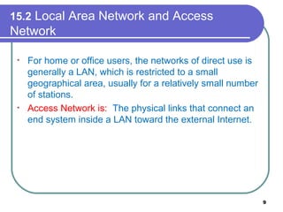 15.2 Local Area Network and Access
Network
• For home or office users, the networks of direct use is
generally a LAN, which is restricted to a small
geographical area, usually for a relatively small number
of stations.
• Access Network is: The physical links that connect an
end system inside a LAN toward the external Internet.
9
 