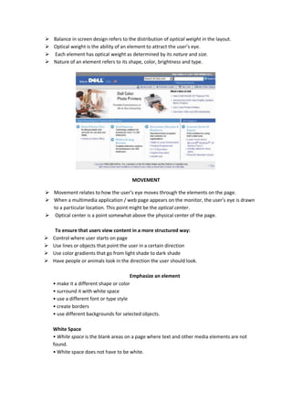  Balance in screen design refers to the distribution of optical weight in the layout.
 Optical weight is the ability of an element to attract the user’s eye.
 Each element has optical weight as determined by its nature and size.
 Nature of an element refers to its shape, color, brightness and type.
MOVEMENT
 Movement relates to how the user’s eye moves through the elements on the page.
 When a multimedia application / web page appears on the monitor, the user’s eye is drawn
to a particular location. This point might be the optical center.
 Optical center is a point somewhat above the physical center of the page.
To ensure that users view content in a more structured way:
 Control where user starts on page
 Use lines or objects that point the user in a certain direction
 Use color gradients that go from light shade to dark shade
 Have people or animals look in the direction the user should look.
Emphasize an element
• make it a different shape or color
• surround it with white space
• use a different font or type style
• create borders
• use different backgrounds for selected objects.
White Space
• White space is the blank areas on a page where text and other media elements are not
found.
• White space does not have to be white.
 