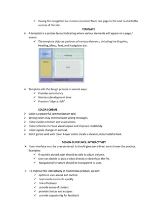  Having the navigation bar remain consistent from one page to the next is vital to the
success of the site.
TEMPLATE
 A template is a precise layout indicating where various elements will appear on a page /
screen.
 The template dictates positions of various elements, including the Graphics,
Heading, Menu, Text, and Navigation bar.
 Template aids the design process in several ways:
 Provides consistency
 Shortens development time
 Prevents “object shift”
COLOR SCHEME
 Color is a powerful communication tool.
 Wrong colors may communicate wrong messages.
 Color evokes emotion and associations.
 Color schemes increase visual appeal and improve readability.
 Color signals changes in context.
 Don’t go too wild with color. Fewer colors create a cleaner, more tasteful look.
DESIGN GUIDELINES: INTERACTIVITY
 User interface must be user-centered. It should give users direct control over the product.
Examples:
 If sound is played, user should be able to adjust volume.
 User can decide to play a video directly or download the file.
 Navigational structure should be transparent to user.
 To improve the interactivity of multimedia product, we can:
 optimize user access and control
 load media elements quickly
 link effectively
 provide sense of context
 provide choices and escapes
 provide opportunity for feedback
 