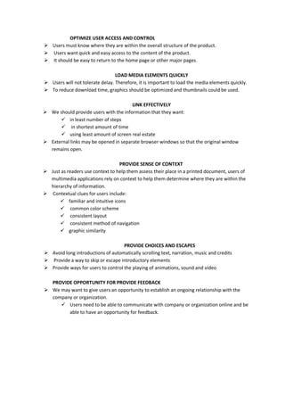 OPTIMIZE USER ACCESS AND CONTROL
 Users must know where they are within the overall structure of the product.
 Users want quick and easy access to the content of the product.
 It should be easy to return to the home page or other major pages.
LOAD MEDIA ELEMENTS QUICKLY
 Users will not tolerate delay. Therefore, it is important to load the media elements quickly.
 To reduce download time, graphics should be optimized and thumbnails could be used.
LINK EFFECTIVELY
 We should provide users with the information that they want:
 in least number of steps
 in shortest amount of time
 using least amount of screen real estate
 External links may be opened in separate browser windows so that the original window
remains open.
PROVIDE SENSE OF CONTEXT
 Just as readers use context to help them assess their place in a printed document, users of
multimedia applications rely on context to help them determine where they are within the
hierarchy of information.
 Contextual clues for users include:
 familiar and intuitive icons
 common color scheme
 consistent layout
 consistent method of navigation
 graphic similarity
PROVIDE CHOICES AND ESCAPES
 Avoid long introductions of automatically scrolling text, narration, music and credits
 Provide a way to skip or escape introductory elements
 Provide ways for users to control the playing of animations, sound and video
PROVIDE OPPORTUNITY FOR PROVIDE FEEDBACK
 We may want to give users an opportunity to establish an ongoing relationship with the
company or organization.
 Users need to be able to communicate with company or organization online and be
able to have an opportunity for feedback.
 