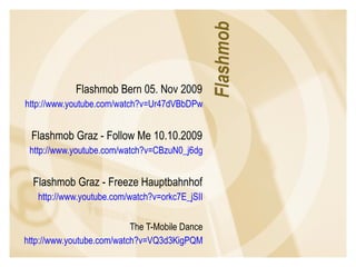 Flashmob Bern 05. Nov 2009  http://www.youtube.com/watch?v=Ur47dVBbDPw   Flashmob Graz - Follow Me 10.10.2009  http://www.youtube.com/watch?v=CBzuN0_j6dg   Flashmob Graz - Freeze Hauptbahnhof  http://www.youtube.com/watch?v=orkc7E_jSII   The T-Mobile Dance  http://www.youtube.com/watch?v=VQ3d3KigPQM   