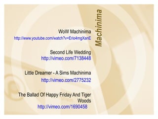 WoW Machinima http://www.youtube.com/watch?v=Erio4mgXanE Second Life Wedding http://vimeo.com/7138448 Little Dreamer - A Sims Machinima http://vimeo.com/2775232 The Ballad Of Happy Friday And Tiger Woods http://vimeo.com/1690458   