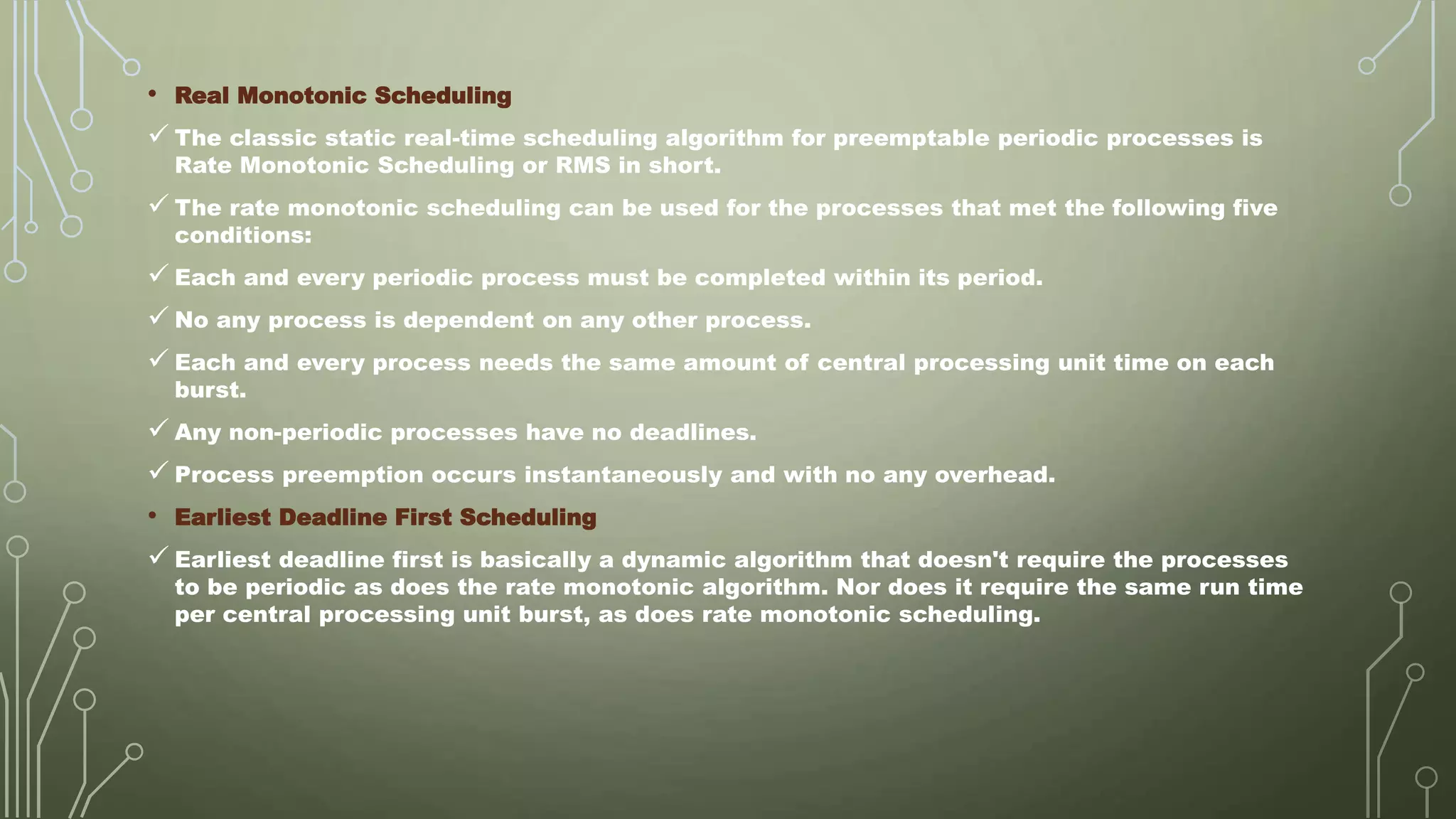 • Real Monotonic Scheduling
 The classic static real-time scheduling algorithm for preemptable periodic processes is
Rate Monotonic Scheduling or RMS in short.
 The rate monotonic scheduling can be used for the processes that met the following five
conditions:
 Each and every periodic process must be completed within its period.
 No any process is dependent on any other process.
 Each and every process needs the same amount of central processing unit time on each
burst.
 Any non-periodic processes have no deadlines.
 Process preemption occurs instantaneously and with no any overhead.
• Earliest Deadline First Scheduling
 Earliest deadline first is basically a dynamic algorithm that doesn't require the processes
to be periodic as does the rate monotonic algorithm. Nor does it require the same run time
per central processing unit burst, as does rate monotonic scheduling.
 