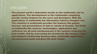 CONCLUSION
• The present world is dependent mostly on the multimedia and its
applications. The developments in this multimedia computing
provide various features for the users and developers. With the
applications of multimedia the information industry changed a lot.
The evolution in multimedia provides the features like games,
internet, and presentations of data in variety of formats. The fields
of multimedia like systems, technologies, applications and
softwares are all used simultaneously in the systems achieving the
best results. And by overcoming the drawbacks like memory usage
and temporal relationship between data, multimedia applications
can processed easily and gives the best results.
 