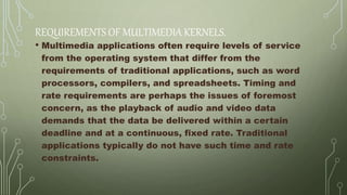 REQUIREMENTS OF MULTIMEDIA KERNELS.
• Multimedia applications often require levels of service
from the operating system that differ from the
requirements of traditional applications, such as word
processors, compilers, and spreadsheets. Timing and
rate requirements are perhaps the issues of foremost
concern, as the playback of audio and video data
demands that the data be delivered within a certain
deadline and at a continuous, fixed rate. Traditional
applications typically do not have such time and rate
constraints.
 